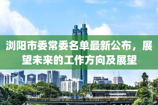瀏陽(yáng)市委常委名單最新公布，展望未來(lái)的工作方向及展望