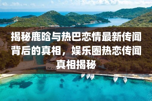 揭秘鹿晗與熱巴戀情最新傳聞背后的真相，娛樂圈熱戀傳聞真相揭秘