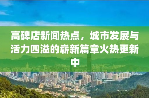 高碑店新聞熱點(diǎn)，城市發(fā)展與活力四溢的嶄新篇章火熱更新中