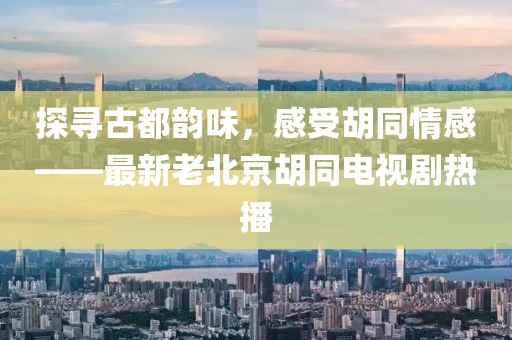 探尋古都韻味，感受胡同情感——最新老北京胡同電視劇熱播