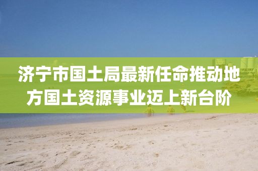 濟寧市國土局最新任命推動地方國土資源事業(yè)邁上新臺階