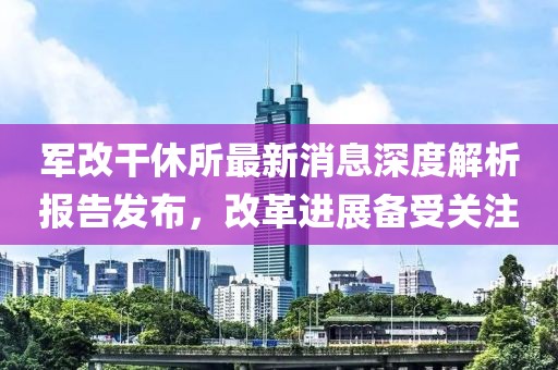 軍改干休所最新消息深度解析報告發(fā)布，改革進展備受關(guān)注