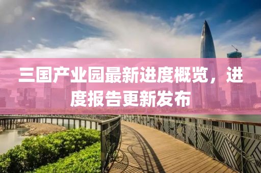 三國產(chǎn)業(yè)園最新進(jìn)度概覽，進(jìn)度報(bào)告更新發(fā)布