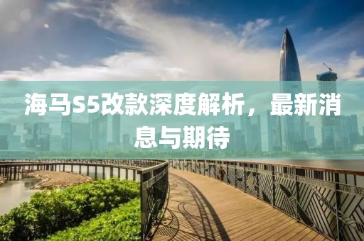 海馬S5改款深度解析，最新消息與期待