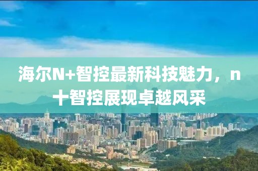 海爾N+智控最新科技魅力，n十智控展現(xiàn)卓越風采