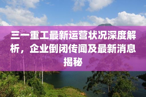 三一重工最新運營狀況深度解析，企業(yè)倒閉傳聞及最新消息揭秘