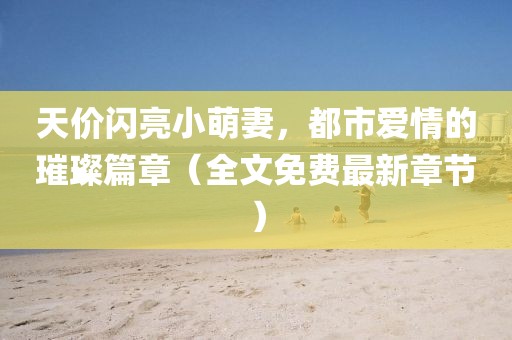 天價(jià)閃亮小萌妻，都市愛情的璀璨篇章（全文免費(fèi)最新章節(jié)）