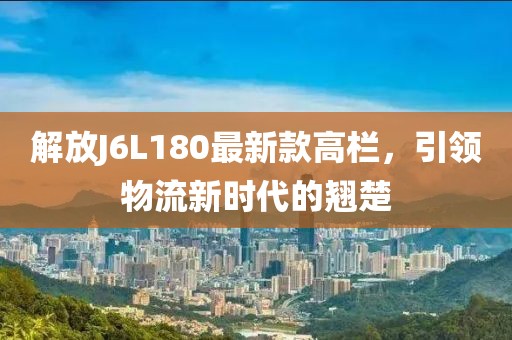 解放J6L180最新款高欄，引領(lǐng)物流新時(shí)代的翹楚
