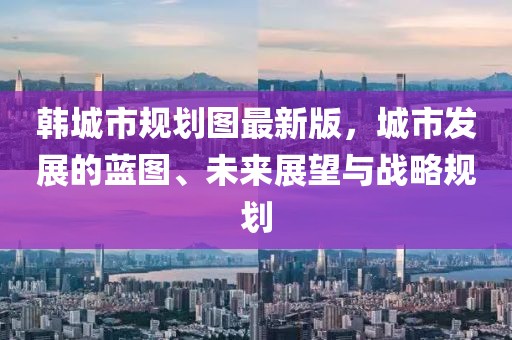 韓城市規(guī)劃圖最新版，城市發(fā)展的藍(lán)圖、未來展望與戰(zhàn)略規(guī)劃