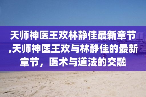 天師神醫(yī)王歡林靜佳最新章節(jié),天師神醫(yī)王歡與林靜佳的最新章節(jié)，醫(yī)術(shù)與道法的交融