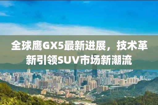 全球鷹GX5最新進(jìn)展，技術(shù)革新引領(lǐng)SUV市場(chǎng)新潮流