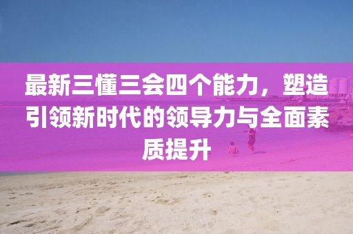 最新三懂三會(huì)四個(gè)能力，塑造引領(lǐng)新時(shí)代的領(lǐng)導(dǎo)力與全面素質(zhì)提升