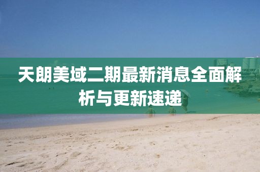 天朗美域二期最新消息全面解析與更新速遞