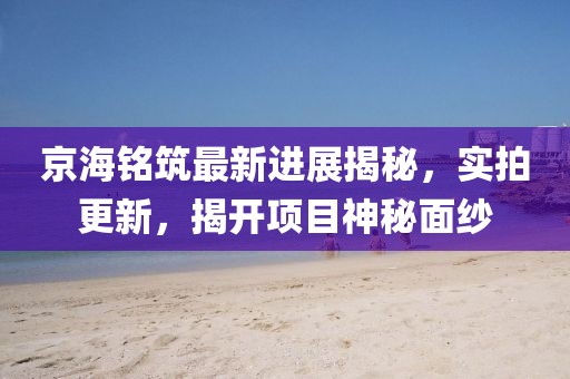 京海銘筑最新進(jìn)展揭秘，實(shí)拍更新，揭開項(xiàng)目神秘面紗