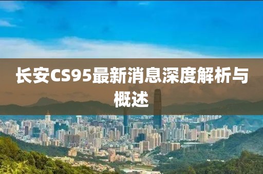 長(zhǎng)安CS95最新消息深度解析與概述