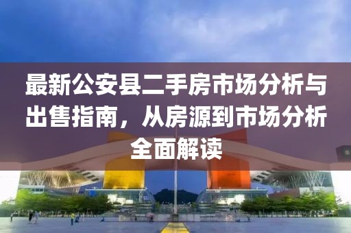 最新公安縣二手房市場分析與出售指南，從房源到市場分析全面解讀