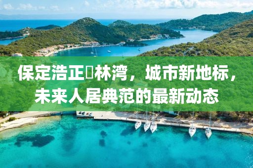 保定浩正渼林灣，城市新地標(biāo)，未來人居典范的最新動(dòng)態(tài)