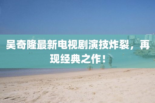 吳奇隆最新電視劇演技炸裂，再現(xiàn)經(jīng)典之作！