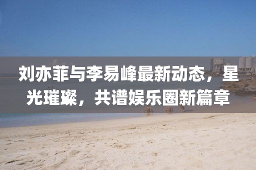 劉亦菲與李易峰最新動態(tài)，星光璀璨，共譜娛樂圈新篇章