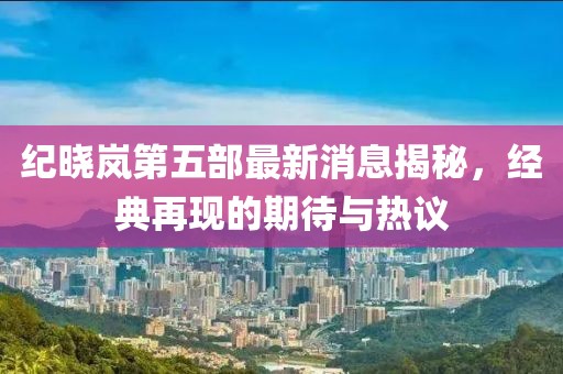 紀曉嵐第五部最新消息揭秘，經典再現(xiàn)的期待與熱議