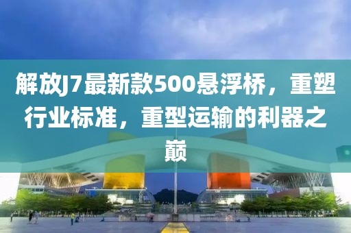 解放J7最新款500懸浮橋，重塑行業(yè)標(biāo)準(zhǔn)，重型運(yùn)輸?shù)睦髦畮p