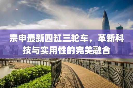 宗申最新四缸三輪車，革新科技與實(shí)用性的完美融合