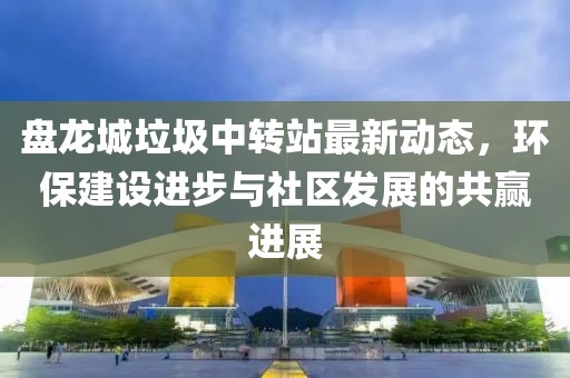 盤龍城垃圾中轉(zhuǎn)站最新動(dòng)態(tài)，環(huán)保建設(shè)進(jìn)步與社區(qū)發(fā)展的共贏進(jìn)展