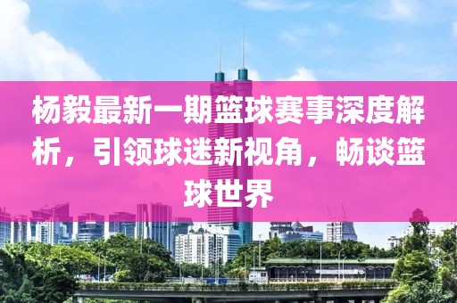 楊毅最新一期籃球賽事深度解析，引領(lǐng)球迷新視角，暢談籃球世界