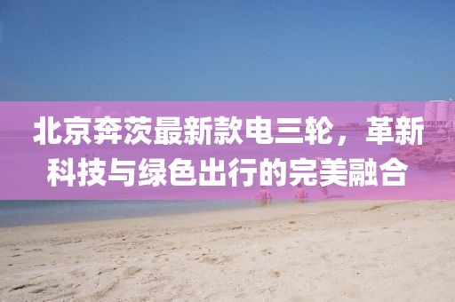 北京奔茨最新款電三輪，革新科技與綠色出行的完美融合