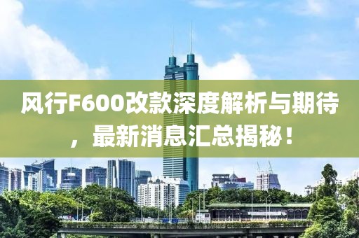 風(fēng)行F600改款深度解析與期待，最新消息匯總揭秘！