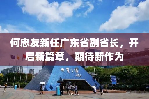 何忠友新任廣東省副省長，開啟新篇章，期待新作為