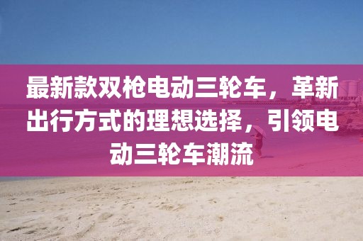 最新款雙槍電動(dòng)三輪車，革新出行方式的理想選擇，引領(lǐng)電動(dòng)三輪車潮流