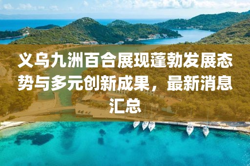 義烏九洲百合展現(xiàn)蓬勃發(fā)展態(tài)勢與多元創(chuàng)新成果，最新消息匯總