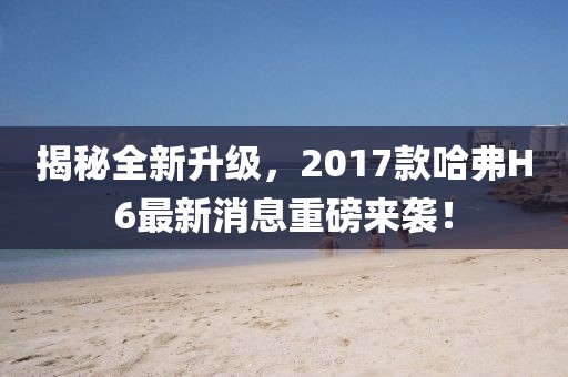 揭秘全新升級(jí)，2017款哈弗H6最新消息重磅來襲！