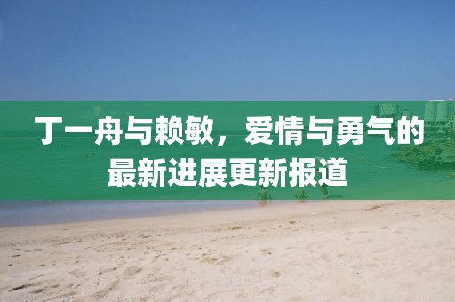 丁一舟與賴敏，愛情與勇氣的最新進展更新報道