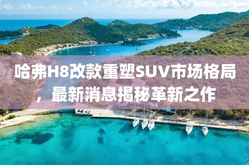 哈弗H8改款重塑SUV市場格局，最新消息揭秘革新之作