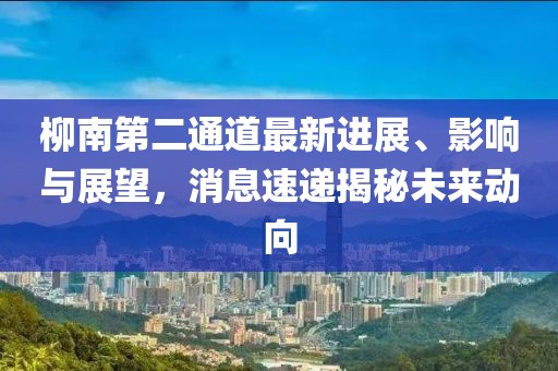 柳南第二通道最新進展、影響與展望，消息速遞揭秘未來動向