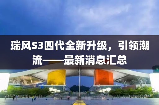 瑞風(fēng)S3四代全新升級，引領(lǐng)潮流——最新消息匯總