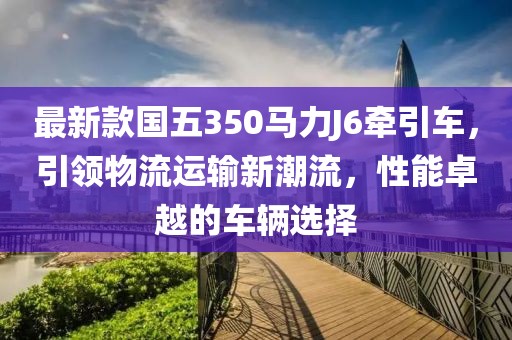 最新款國(guó)五350馬力J6牽引車，引領(lǐng)物流運(yùn)輸新潮流，性能卓越的車輛選擇