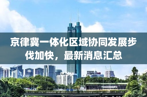 京律冀一體化區(qū)域協(xié)同發(fā)展步伐加快，最新消息匯總