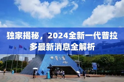 獨(dú)家揭秘，2024全新一代普拉多最新消息全解析