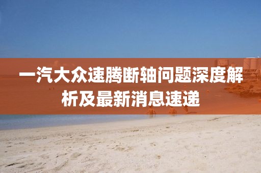 一汽大眾速騰斷軸問題深度解析及最新消息速遞