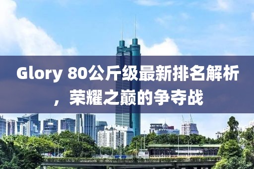 Glory 80公斤級最新排名解析，榮耀之巔的爭奪戰(zhàn)