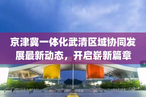 京津冀一體化武清區(qū)域協(xié)同發(fā)展最新動(dòng)態(tài)，開啟嶄新篇章