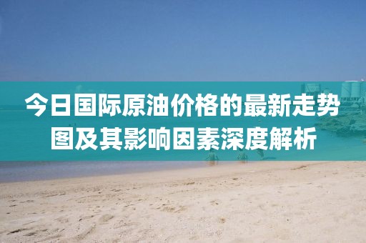 今日國際原油價(jià)格的最新走勢圖及其影響因素深度解析