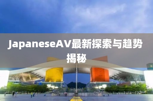 JapaneseAV最新探索與趨勢揭秘