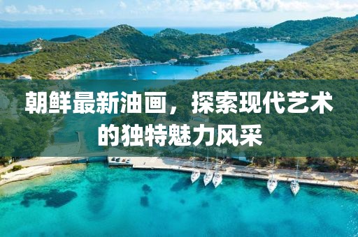 朝鮮最新油畫，探索現(xiàn)代藝術(shù)的獨特魅力風采