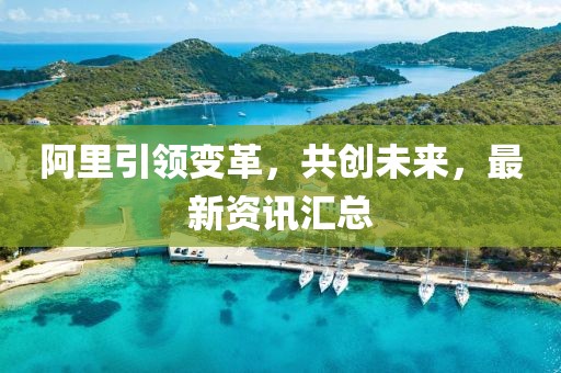 阿里引領(lǐng)變革，共創(chuàng)未來，最新資訊匯總