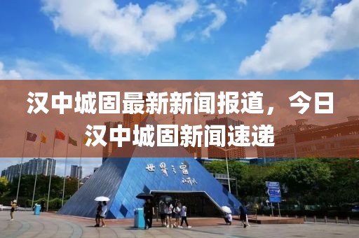 漢中城固最新新聞報(bào)道，今日漢中城固新聞速遞