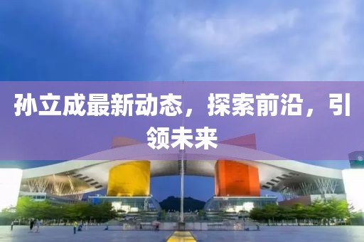 孫立成最新動態(tài)，探索前沿，引領(lǐng)未來